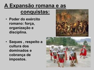 A Expansão romana e as
conquistas:
• Poder do exército
romano: força,
organização e
disciplina.
• Saques , respeito a
cultura dos
dominados e
cobrança de
impostos.
 