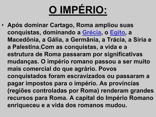 O IMPÉRIO:
• Após dominar Cartago, Roma ampliou suas
conquistas, dominando a Grécia, o Egito, a
Macedônia, a Gália, a Germânia, a Trácia, a Síria e
a Palestina.Com as conquistas, a vida e a
estrutura de Roma passaram por significativas
mudanças. O império romano passou a ser muito
mudanças. O império romano passou a ser muito
mais comercial do que agrário. Povos
conquistados foram escravizados ou passaram a
pagar impostos para o império. As províncias
(regiões controladas por Roma) renderam grandes
recursos para Roma. A capital do Império Romano
enriqueceu e a vida dos romanos mudou.
 