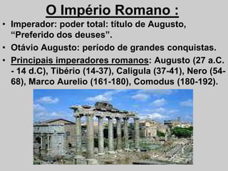O Império Romano :
• Imperador: poder total: título de Augusto,
“Preferido dos deuses”.
• Otávio Augusto: período de grandes conquistas.
• Principais imperadores romanos: Augusto (27 a.C.
- 14 d.C), Tibério (14-37), Caligula (37-41), Nero (54-
68), Marco Aurelio (161-180), Comodus (180-192).
68), Marco Aurelio (161-180), Comodus (180-192).
 