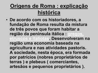 Origens de Roma : explicação
histórica
• De acordo com os historiadores, a
fundação de Roma resulta da mistura
de três povos que foram habitar a
região da península itálica : gregos,
etruscos e italiotas. Desenvolveram na
etruscos e italiotas. Desenvolveram na
região uma economia baseada na
agricultura e nas atividades pastoris.
A sociedade, nesta época, era formada
por patrícios (nobres proprietários de
terras ) e plebeus ( comerciantes,
artesãos e pequenos proprietários ).
 