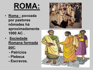 ROMA:
• Roma : povoada
por pastores
nômades há
aproximadamente
1000 AC .
1000 AC .
• Sociedade
Romana formada
por:
- Patrícios
- Plebeus
- Escravos.
 