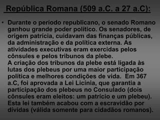 República Romana (509 a.C. a 27 a.C):
• Durante o período republicano, o senado Romano
ganhou grande poder político. Os senadores, de
origem patrícia, cuidavam das finanças públicas,
da administração e da política externa. As
atividades executivas eram exercidas pelos
cônsules e pelos tribunos da plebe.
A criação dos tribunos da plebe está ligada às
lutas dos plebeus por uma maior participação
política e melhores condições de vida. Em 367
a.C, foi aprovada a Lei Licínia, que garantia a
participação dos plebeus no Consulado (dois
cônsules eram eleitos: um patrício e um plebeu).
Esta lei também acabou com a escravidão por
dívidas (válida somente para cidadãos romanos).
 