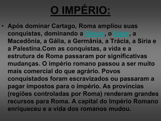 O IMPÉRIO:
• Após dominar Cartago, Roma ampliou suas
conquistas, dominando a Grécia, o Egito, a
Macedônia, a Gália, a Germânia, a Trácia, a Síria e
a Palestina.Com as conquistas, a vida e a
estrutura de Roma passaram por significativas
mudanças. O império romano passou a ser muito
mais comercial do que agrário. Povos
conquistados foram escravizados ou passaram a
pagar impostos para o império. As províncias
(regiões controladas por Roma) renderam grandes
recursos para Roma. A capital do Império Romano
enriqueceu e a vida dos romanos mudou.
 