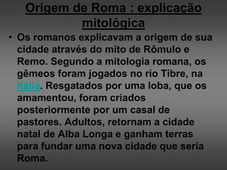 Origem de Roma : explicação
mitológica
• Os romanos explicavam a origem de sua
cidade através do mito de Rômulo e
Remo. Segundo a mitologia romana, os
gêmeos foram jogados no rio Tibre, na
Itália. Resgatados por uma loba, que os
amamentou, foram criados
posteriormente por um casal de
pastores. Adultos, retornam a cidade
natal de Alba Longa e ganham terras
para fundar uma nova cidade que seria
Roma.
 