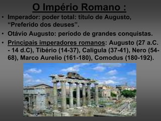 O Império Romano :
• Imperador: poder total: título de Augusto,
“Preferido dos deuses”.
• Otávio Augusto: período de grandes conquistas.
• Principais imperadores romanos: Augusto (27 a.C.
- 14 d.C), Tibério (14-37), Caligula (37-41), Nero (54-
68), Marco Aurelio (161-180), Comodus (180-192).
 