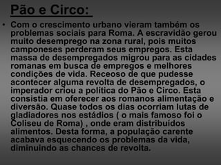 Pão e Circo:
• Com o crescimento urbano vieram também os
problemas sociais para Roma. A escravidão gerou
muito desemprego na zona rural, pois muitos
camponeses perderam seus empregos. Esta
massa de desempregados migrou para as cidades
romanas em busca de empregos e melhores
condições de vida. Receoso de que pudesse
acontecer alguma revolta de desempregados, o
imperador criou a política do Pão e Circo. Esta
consistia em oferecer aos romanos alimentação e
diversão. Quase todos os dias ocorriam lutas de
gladiadores nos estádios ( o mais famoso foi o
Coliseu de Roma) , onde eram distribuídos
alimentos. Desta forma, a população carente
acabava esquecendo os problemas da vida,
diminuindo as chances de revolta.
 