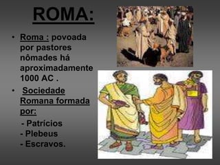ROMA:
• Roma : povoada
por pastores
nômades há
aproximadamente
1000 AC .
• Sociedade
Romana formada
por:
- Patrícios
- Plebeus
- Escravos.
 
