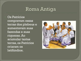  Os Patrícios
compravam essas
terras dos plebeus e
aumentavam suas
fazendas e suas
riquezas. Ao
acumular tantas
terras, os Patrícios
criaram os
latifúndios.
 