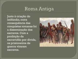  Junto à criação do
latifúndio, outra
consequência das
conquistas romanas foi
a disseminação dos
escravos. Com a
proibição da
escravidão por dívida,
os prisioneiros de
guerra viraram
escravos.
 