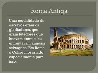  Uma modalidade de
escravos eram os
gladiadores, que
eram lutadores que
lutavam entre si ou
enfrentavam animais
selvagens. Em Roma
o Coliseu foi criado
especialmente para
isso.
 
