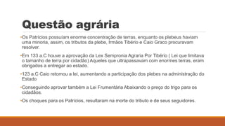 Questão agrária
•Os Patrícios possuíam enorme concentração de terras, enquanto os plebeus haviam
uma minoria, assim, os tributos da plebe, Irmãos Tibério e Caio Graco procuravam
resolver.
•Em 133 a.C houve a aprovação da Lex Sempronia Agraria Por Tibério ( Lei que limitava
o tamanho de terra por cidadão) Aqueles que ultrapassavam com enormes terras, eram
obrigados a entregar ao estado.
•123 a.C Caio retomou a lei, aumentando a participação dos plebes na administração do
Estado
•Conseguindo aprovar também a Lei Frumentária Abaixando o preço do trigo para os
cidadãos.
•Os choques para os Patrícios, resultaram na morte do tributo e de seus seguidores.
 