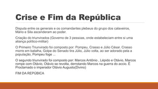 Crise e Fim da República
Disputa entre os generais e os comandantes plebeus do grupo dos calaveiros,
Mário e Sila ascenderam ao poder.
Criação do triunvirados (Governo de 3 pessoas, onde estabeleciam entre si uma
aliança político-militar)
O Primeiro Triunvirado foi composto por: Pompeu, Crasso e Júlio César. Crasso
morre em batalha, Golpe do Senado tira Júlio, Júlio volta, ao ser adorado pela a
população, Pompeu foge ...
O segundo triunvirado foi composto por: Marcos Antônio , Lépido e Otávio, Marcos
rompe com Otávio, Otávio se revolta, derrotando Marcos na guerra do accio. É
Proclamado o imperador Otávio Augusto(Divino)
FIM DA REPÚBICA
 