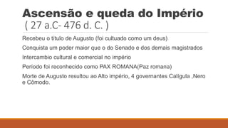 Ascensão e queda do Império
( 27 a.C- 476 d. C. )
Recebeu o título de Augusto (foi cultuado como um deus)
Conquista um poder maior que o do Senado e dos demais magistrados
Intercambio cultural e comercial no império
Período foi reconhecido como PAX ROMANA(Paz romana)
Morte de Augusto resultou ao Alto império, 4 governantes Calígula ,Nero
e Cômodo.
 
