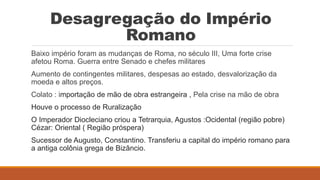 Desagregação do Império
Romano
Baixo império foram as mudanças de Roma, no século III, Uma forte crise
afetou Roma. Guerra entre Senado e chefes militares
Aumento de contingentes militares, despesas ao estado, desvalorização da
moeda e altos preços.
Colato : importação de mão de obra estrangeira , Pela crise na mão de obra
Houve o processo de Ruralização
O Imperador Diocleciano criou a Tetrarquia, Agustos :Ocidental (região pobre)
Cézar: Oriental ( Região próspera)
Sucessor de Augusto, Constantino. Transferiu a capital do império romano para
a antiga colônia grega de Bizâncio.
 