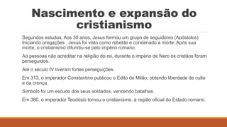 Nascimento e expansão do
cristianismo
Segundos estudos, Aos 30 anos, Jesus formou um grupo de seguidores (Apóstolos)
Iniciando pregações . Jesus foi visto como rebelde e condenado a morte. Após sua
morte, o cristianismo difundiu-se pelo império romano.
Ao pessoas não acreditar na religião do rei, durante o império de Nero os cristãos foram
perseguidos.
Até o século IV tiveram fortes perseguições.
Em 313, o imperador Constantino publicou o Edito de Milão, obtendo liberdade de culto
e da crença.
Símbolo foi um escudo dos seus soldados, vencendo batalhas.
Em 380, o imperador Teodósio tornou o cristianismo, a região oficial do Estado romano.
 