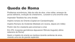 Queda de Roma
Problemas econômicos, falta de mão de obra, crise militar, ameaçar de
povos bárbaros, evolução do cristianismo.. Levaram á uma enorme crise
Imperador Teodósio fez uma divisão:
Império romano do Oriente (Capital em Canstantinopla)
Império Romano do Ocidental (Mediado em revena, depois em milão)
Porém não foi o bastante para amenizar a crise
Em 476, invasores germânicos depuseram Rômulo Augusto( ultimo
soberano de Roma)
Assim o império do oriente se manteve durante centenas de anos,
vivendo uma era de grande esplendor.
 