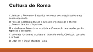 Cultura de Roma
Cultuavam o Politeísmo, Baseados nos cultos dos antepassados e aos
deuses da cidade.
O Panteão incorporou deuses e cultos de origem grega e oriental
,cultuavam também o imperador.
Grande desenvolvimento na arquitetura (Construção de estradas, pontes,
represas e aquedutos)
Criatividade romana na arquitetura ( arcos de triunfo, Obeliscos, passeios
e jardins)
O Latim era a língua oficial da Roma
 