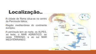 Localização..
•A cidade de Roma situa-se no centro
da Península Itálica;
•Região mediterrânea do continente
europeu;
•A península tem ao norte, os ALPES,
ao leste, o MAR ADRIÁTICO, ao
oeste TIRRENO, e ao sul MAR
MEDITÊRRANEO.
 