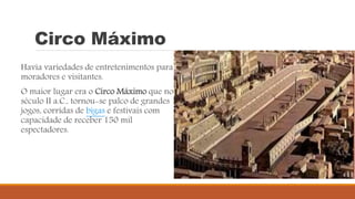Circo Máximo
Havia variedades de entretenimentos para
moradores e visitantes.
O maior lugar era o Circo Máximo que no
século II a.C., tornou-se palco de grandes
jogos, corridas de bigas e festivais com
capacidade de receber 150 mil
espectadores.
 