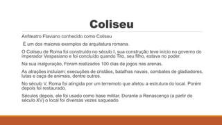 Coliseu
Anfiteatro Flaviano conhecido como Coliseu
É um dos maiores exemplos da arquitetura romana.
O Coliseu de Roma foi construído no século I, sua construção teve início no governo do
imperador Vespasiano e foi concluído quando Tito, seu filho, estava no poder.
Na sua inalguração, Foram realizados 100 dias de jogos nas arenas.
As atrações incluíam: execuções de cristãos, batalhas navais, combates de gladiadores,
lutas e caça de animais, dentre outros.
No século V, Roma foi atingida por um terremoto que afetou a estrutura do local. Porém
depois foi restaurado.
Séculos depois, ele foi usado como base militar. Durante a Renascença (a partir do
século XV) o local foi diversas vezes saqueado
 