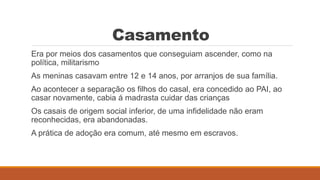 Casamento
Era por meios dos casamentos que conseguiam ascender, como na
política, militarismo
As meninas casavam entre 12 e 14 anos, por arranjos de sua família.
Ao acontecer a separação os filhos do casal, era concedido ao PAI, ao
casar novamente, cabia á madrasta cuidar das crianças
Os casais de origem social inferior, de uma infidelidade não eram
reconhecidas, era abandonadas.
A prática de adoção era comum, até mesmo em escravos.
 