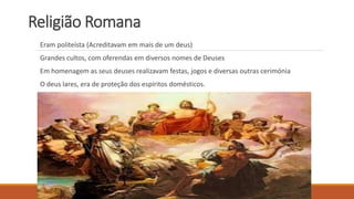 Religião Romana
Eram politeísta (Acreditavam em mais de um deus)
Grandes cultos, com oferendas em diversos nomes de Deuses
Em homenagem as seus deuses realizavam festas, jogos e diversas outras cerimónia
O deus lares, era de proteção dos espíritos domésticos.
 