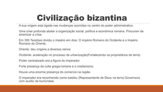 Civilização bizantina
A sua origem esta ligada nas mudanças ocorridas no centro do poder administrativo.
Uma crise profunda abalar a organização social, política e econômica romana. Procuram de
amenizar a crise.
Em 395 Teodósio dividiu o império em dois: O império Romano do Ocidente e o Império
Romano do Oriente.
Oriente: deu origens a diversos reinos
Ocidente: aceleração no processo de urbanização(Fortalecendo os proprietários de terra)
Poder centralizado era a figura do imperador.
Forte presença da culta grega-romana e o cristianismo.
Houve uma enorme presença do comercio na região
O imperador era reconhecido como basileu (Representante de Deus na terra) Governava
com auxilio de burocratas.
 