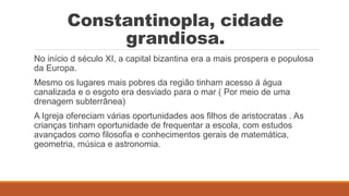Constantinopla, cidade
grandiosa.
No início d século XI, a capital bizantina era a mais prospera e populosa
da Europa.
Mesmo os lugares mais pobres da região tinham acesso á água
canalizada e o esgoto era desviado para o mar ( Por meio de uma
drenagem subterrânea)
A Igreja ofereciam várias oportunidades aos filhos de aristocratas . As
crianças tinham oportunidade de frequentar a escola, com estudos
avançados como filosofia e conhecimentos gerais de matemática,
geometria, música e astronomia.
 