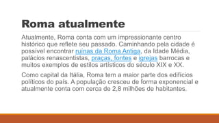 Roma atualmente
Atualmente, Roma conta com um impressionante centro
histórico que reflete seu passado. Caminhando pela cidade é
possível encontrar ruínas da Roma Antiga, da Idade Média,
palácios renascentistas, praças, fontes e igrejas barrocas e
muitos exemplos de estilos artísticos do século XIX e XX.
Como capital da Itália, Roma tem a maior parte dos edifícios
políticos do país. A população cresceu de forma exponencial e
atualmente conta com cerca de 2,8 milhões de habitantes.
 