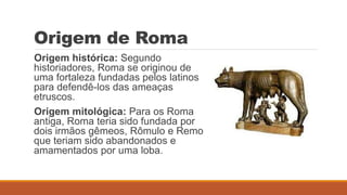 Origem de Roma
Origem histórica: Segundo
historiadores, Roma se originou de
uma fortaleza fundadas pelos latinos
para defendê-los das ameaças
etruscos.
Origem mitológica: Para os Roma
antiga, Roma teria sido fundada por
dois irmãos gêmeos, Rômulo e Remo
que teriam sido abandonados e
amamentados por uma loba.
 
