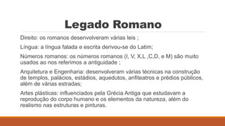 Legado Romano
Direito: os romanos desenvolveram várias leis ;
Língua: a língua falada e escrita derivou-se do Latim;
Números romanos: os números romanos (I, V, X,L ,C,D, e M) são muito
usados ao nos referimos a antiguidade ;
Arquitetura e Engenharia: desenvolveram várias técnicas na construção
de templos, palácios, estádios, aquedutos, anfiteatros e prédios públicos,
além de várias estradas;
Artes plásticas: influenciados pela Grécia Antiga que estudavam a
reprodução do corpo humano e os elementos da natureza, além do
realismo nas estruturas e pinturas.
 