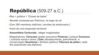 República (509-27 a.C.)
•Res + pública = “Coisas de todos”
•Senado composto por Patrícios, no lugar do rei
•Com 300 membros vitalícios ( anciões da aristocracia )
•Inicio de uma expansão territorial
•Assembleia Centuriata : eleger magistrados
•Magistraturas: Cônsules (poder executivo) Pretores ( justiça) Censores
( conduta moral e censo ) Edis (Abastecimento, policiamento e
conservação) Questores ( dinheiro público) Tribunos da plebe ( vetar
leis prejudiciais aos plebeus)
 