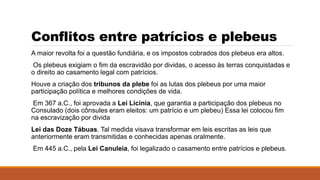Conflitos entre patrícios e plebeus
A maior revolta foi a questão fundiária, e os impostos cobrados dos plebeus era altos.
Os plebeus exigiam o fim da escravidão por dividas, o acesso às terras conquistadas e
o direito ao casamento legal com patrícios.
Houve a criação dos tribunos da plebe foi as lutas dos plebeus por uma maior
participação política e melhores condições de vida.
Em 367 a.C., foi aprovada a Lei Licínia, que garantia a participação dos plebeus no
Consulado (dois cônsules eram eleitos: um patrício e um plebeu) Essa lei colocou fim
na escravização por divida
Lei das Doze Tábuas. Tal medida visava transformar em leis escritas as leis que
anteriormente eram transmitidas e conhecidas apenas oralmente.
Em 445 a.C., pela Lei Canuleia, foi legalizado o casamento entre patrícios e plebeus.
 