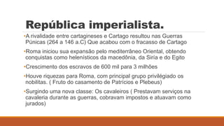 República imperialista.
•A rivalidade entre cartagineses e Cartago resultou nas Guerras
Púnicas (264 a 146 a.C) Que acabou com o fracasso de Cartago
•Roma iniciou sua expansão pelo mediterrâneo Oriental, obtendo
conquistas como helenísticos da macedônia, da Siría e do Egito
•Crescimento dos escravos de 600 mil para 3 milhões
•Houve riquezas para Roma, com principal grupo privilégiado os
nobilitas. ( Fruto do casamento de Patrícios e Plebeus)
•Surgindo uma nova classe: Os cavaleiros ( Prestavam serviços na
cavaleria durante as guerras, cobravam impostos e atuavam como
jurados)
 