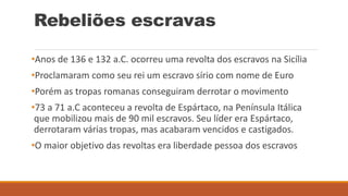 Rebeliões escravas
•Anos de 136 e 132 a.C. ocorreu uma revolta dos escravos na Sicília
•Proclamaram como seu rei um escravo sírio com nome de Euro
•Porém as tropas romanas conseguiram derrotar o movimento
•73 a 71 a.C aconteceu a revolta de Espártaco, na Península Itálica
que mobilizou mais de 90 mil escravos. Seu líder era Espártaco,
derrotaram várias tropas, mas acabaram vencidos e castigados.
•O maior objetivo das revoltas era liberdade pessoa dos escravos
 