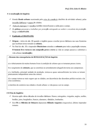 Prof. Elvis John O. Ribeiro
10
# A ruralização do Império:
 Grande êxodo urbano ocasionada pela crise do comércio (declínio da atividade urbana), pelas
invasões bárbaras e saques às cidades.
 Falta de empregos e a miséria também intensificaram a saída para o campo.
 Os plebeus passaram a trabalhar por proteção entregando ao senhor o excedente da produção.
Surge o COLONATO.
 Explicado o COLONATO:
 Origem – início do séc. III quando o império passa a receber povos bárbaros nas suas fronteiras
que recebiam terras tornado-se colonos.
 No final do séc. III o imperador Diocleciano estendeu o colonato para toda a população romana.
O homem livre torna-se um camponês preso a terra (a vida no campo passava a substituir a
vida urbana: ruralização).
# O Fim do Império:
 Ocorreu após várias décadas de invasões bárbaras: Hunos, ostrogodos, visigodos, anglos, saxões,
bretões, jutos, burgúndios, francos, alamanos, vândalos, lombardos.
 Em 476 os Hérulos de Odoacro depuseram Rômulo Augustos (Augustulus), último imperador
romano.
- Resumo das consequências da RURALIZAÇÃO do Império:
a) o rebaixamento de muitos homens livres à condição de colonos que se tornaram presos à terra.
b) o surgimento do colonato, que se constituiu no arrendamento (aluguél) de terras aos camponeses.
c) o latifúndio, principal unidade de produção, tornou-se quase autossuficiente (as terras se tornam
praticamente independente umas das outras).
d) o campo tornou-se mais seguro que as cidades, em decorrência das desordens político-sociais e da
crise econômica.
e) declínio do comércio nas cidades e êxodo urbano: a vida passa a ser no campo.
 