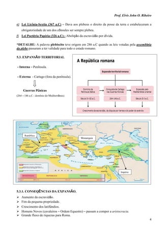 Prof. Elvis John O. Ribeiro
4
e) Lei Licínia-Sextia (367 a.C) – Dava aos plebeus o direito da posse da terra e estabeleceram a
obrigatoriedade de um dos cônsules ser sempre plebeu.
f) Lei Poetéria Papíria (326 a.C) - Abolição da escravidão por dívida.
*DETALHE: A palavra plebiscito teve origem em 286 a.C quando as leis votadas pela assembleia
da plebe passaram a ter validade para todo o estado romano.
5.3. EXPANSÃO TERRITORIAL
- Interna – Península.
- Externa - Cartago (fora da península).
Guerras Púnicas
(264 – 146 a.C - domínio do Mediterrâneo).
5.3.1. CONSEQÊNCIAS DA EXPANSÃO.
 Aumento da escravidão.
 Fim da pequena propriedade.
 Crescimento dos latifúndios.
 Homens Novos (cavaleiros – Ordem Equestre) – passam a compor a aristocracia.
 Grande fluxo de riquezas para Roma.
Monarquia
República
Império
 