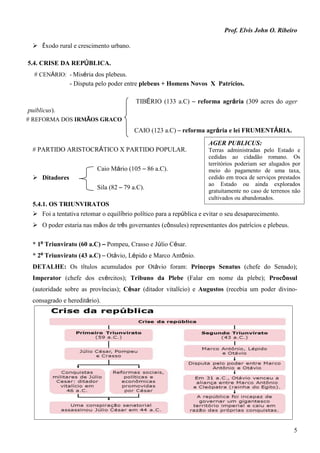 Prof. Elvis John O. Ribeiro
5
 Êxodo rural e crescimento urbano.
5.4. CRISE DA REPÚBLICA.
# CENÁRIO: - Miséria dos plebeus.
- Disputa pelo poder entre plebeus + Homens Novos X Patrícios.
TIBÉRIO (133 a.C) – reforma agrária (309 acres do ager
puiblicus).
# REFORMA DOS IRMÃOS GRACO
CAIO (123 a.C) – reforma agrária e lei FRUMENTÁRIA.
# PARTIDO ARISTOCRÁTICO X PARTIDO POPULAR.
Caio Mário (105 – 86 a.C).
 Ditadores
Sila (82 – 79 a.C).
5.4.1. OS TRIUNVIRATOS
 Foi a tentativa retomar o equilíbrio político para a república e evitar o seu desaparecimento.
 O poder estaria nas mãos de três governantes (cônsules) representantes dos patrícios e plebeus.
* 1º Triunvirato (60 a.C) – Pompeu, Crasso e Júlio César.
* 2º Triunvirato (43 a.C) – Otávio, Lépido e Marco Antônio.
DETALHE: Os títulos acumulados por Otávio foram: Princeps Senatus (chefe do Senado);
Imperator (chefe dos exércitos); Tribuno da Plebe (Falar em nome da plebe); Procônsul
(autoridade sobre as províncias); César (ditador vitalício) e Augustos (recebia um poder divino-
consagrado e hereditário).
AGER PUBLICUS:
Terras administradas pelo Estado e
cedidas ao cidadão romano. Os
territórios poderiam ser alugados por
meio do pagamento de uma taxa,
cedido em troca de serviços prestados
ao Estado ou ainda explorados
gratuitamente no caso de terrenos não
cultivados ou abandonados.
 