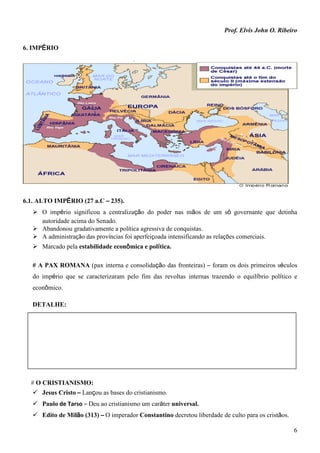 Prof. Elvis John O. Ribeiro
6
6. IMPÉRIO
6.1. ALTO IMPÉRIO (27 a.C – 235).
 O império significou a centralização do poder nas mãos de um só governante que detinha
autoridade acima do Senado.
 Abandonou gradativamente a política agressiva de conquistas.
 A administração das províncias foi aperfeiçoada intensificando as relações comerciais.
 Marcado pela estabilidade econômica e política.
# A PAX ROMANA (pax interna e consolidação das fronteiras) – foram os dois primeiros séculos
do império que se caracterizaram pelo fim das revoltas internas trazendo o equilíbrio político e
econômico.
DETALHE:
# O CRISTIANISMO:
 Jesus Cristo – Lançou as bases do cristianismo.
 Paulo de Tarso – Deu ao cristianismo um caráter universal.
 Edito de Milão (313) – O imperador Constantino decretou liberdade de culto para os cristãos.
 
