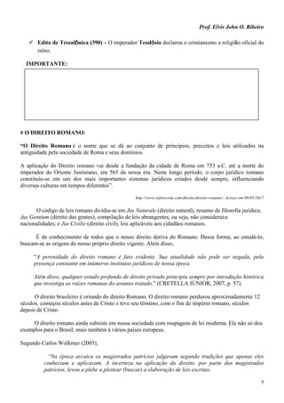 Prof. Elvis John O. Ribeiro
7
 Edito de Tessalônica (390) – O imperador Teodósio declarou o cristianismo a religião oficial do
reino.
IMPORTANTE:
# O DIREITO ROMANO:
“O Direito Romano é o nome que se dá ao conjunto de princípios, preceitos e leis utilizados na
antiguidade pela sociedade de Roma e seus domínios.
A aplicação do Direito romano vai desde a fundação da cidade de Roma em 753 a.C. até a morte do
imperador do Oriente Justiniano, em 565 da nossa era. Neste longo período, o corpo jurídico romano
constituiu-se em um dos mais importantes sistemas jurídicos criados desde sempre, influenciando
diversas culturas em tempos diferentes”.
http://www.infoescola.com/direito/direito-romano/. Acesso em 09/05/2017
O código de leis romano dividia-se em Jus Naturale (direito natural), resumo de filosofia jurídica;
Jus Gentium (direito das gentes), compilação de leis abrangentes, ou seja, não considerava
nacionalidades; e Jus Civilie (direito civil), leis aplicáveis aos cidadãos romanos.
É de conhecimento de todos que o nosso direito deriva do Romano. Dessa forma, ao estudá-lo,
buscam-se as origens do nosso próprio direito vigente. Além disso,
“A perenidade do direito romano é fato evidente. Sua atualidade não pode ser negada, pela
presença constante em inúmeros institutos jurídicos de nossa época.
Além disso, qualquer estudo profundo de direito privado principia sempre por introdução histórica
que investiga as raízes romanas do assunto tratado.” (CRETELLA JÚNIOR, 2007, p. 57).
O direito brasileiro é oriundo do direito Romano. O direito romano perdurou aproximadamente 12
séculos, começou séculos antes de Cristo e teve seu término, com o fim de império romano, séculos
depois de Cristo.
O direito romano ainda subsiste em nossa sociedade com roupagens de lei moderna. Ele não só deu
exemplos para o Brasil, mais também à vários países europeus.
Segundo Carlos Wolkmer (2005),
“Na época arcaica os magistrados patrícios julgavam segundo tradições que apenas eles
conheciam e aplicavam. A incerteza na aplicação do direito, por parte dos magistrados
patrícios, levou a plebe a pleitear (buscar) a elaboração de leis escritas.
 