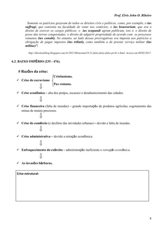 Prof. Elvis John O. Ribeiro
8
Somente os patrícios gozavam de todos os direitos civis e políticos, como, por exemplo, o ius
suffragi, que consistia na faculdade de votar nos comícios; o ius honorarium, que era o
direito de exercer os cargos públicos; o ius ocupandi agrum publicum, isto é, o direito de
posse das terras conquistadas; o direito de adquirir propriedade de acordo com os processos
romanos (ius conubi). No entanto, ao lado dessas prerrogativas era imposta aos patrícios a
obrigação de pagar impostos (ius tributi), como também a de prestar serviço militar (ius
militae)”.
http://direitoinblog.blogspot.com.br/2011/06/normal-0-21-false-false-false-pt-br-x.html. Acesso em 09/05/2017.
6.2. BAIXO IMPÉRIO (235 - 476).
# Razões da crise:
Cristianismo.
 Crise do escravismo
Pax romana.
 Crise econômica – alta dos preços, escassez e desabastecimento das cidades.
 Crise financeira (falta de moedas) – grande importação de produtos agrícolas; esgotamento das
minas de metais preciosos.
 Crise do comércio (e declínio das atividades urbanas) – devido a falta de moedas.
 Crise administrativa – devido a retração econômica.
 Enfraquecimento do exército – administração ineficiente e retração econômica.
 As invasões bárbaras.
Crise estrutural:
 