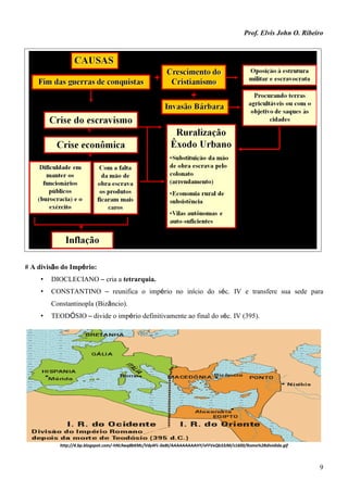Prof. Elvis John O. Ribeiro
9
# A divisão do Império:
• DIOCLECIANO – cria a tetrarquia.
• CONSTANTINO – reunifica o império no início do séc. IV e transfere sua sede para
Constantinopla (Bizâncio).
• TEODÓSIO – divide o império definitivamente ao final do séc. IV (395).
http://4.bp.blogspot.com/-hNL9wq8bKMc/Vdy4FL-0aBI/AAAAAAAAAHY/vFFVxQb33JM/s1600/Roma%2Bdividida.gif
 