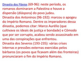 Dinastia dos Flávios (69-96): neste período, os
romanos dominaram a Palestina e houve a
dispersão (diáspora) do povo judeu.
Dinastia dos Antoninos (96-192): marcou o apogeu
do Império Romano. Dentre os imperadores dessa
dinastia, podemos citar: Marco Aurélio (que
cultivava os ideais de justiça e bondade) e Cômodo
que por ser corrupto, acabou sendo assassinado em
uma das conspirações que enfrentou.
Dinastia dos Severos (193-235): várias crises
internas e pressões externas exercidas pelos
bárbaros (os povos que ficavam além das fronteiras)
pronunciaram o fim do Império Romano.
 