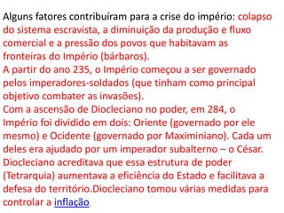 Alguns fatores contribuíram para a crise do império: colapso
do sistema escravista, a diminuição da produção e fluxo
comercial e a pressão dos povos que habitavam as
fronteiras do Império (bárbaros).
A partir do ano 235, o Império começou a ser governado
pelos imperadores-soldados (que tinham como principal
objetivo combater as invasões).
Com a ascensão de Diocleciano no poder, em 284, o
Império foi dividido em dois: Oriente (governado por ele
mesmo) e Ocidente (governado por Maximiniano). Cada um
deles era ajudado por um imperador subalterno – o César.
Diocleciano acreditava que essa estrutura de poder
(Tetrarquia) aumentava a eficiência do Estado e facilitava a
defesa do território.Diocleciano tomou várias medidas para
controlar a inflação.
 