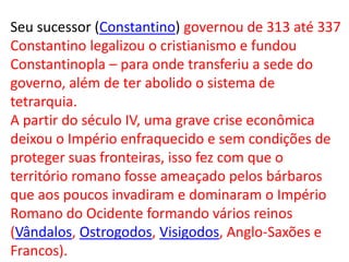 Seu sucessor (Constantino) governou de 313 até 337
Constantino legalizou o cristianismo e fundou
Constantinopla – para onde transferiu a sede do
governo, além de ter abolido o sistema de
tetrarquia.
A partir do século IV, uma grave crise econômica
deixou o Império enfraquecido e sem condições de
proteger suas fronteiras, isso fez com que o
território romano fosse ameaçado pelos bárbaros
que aos poucos invadiram e dominaram o Império
Romano do Ocidente formando vários reinos
(Vândalos, Ostrogodos, Visigodos, Anglo-Saxões e
Francos).
 