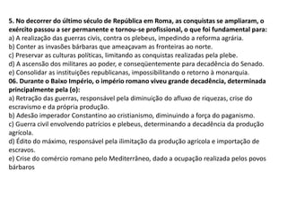 5. No decorrer do último século de República em Roma, as conquistas se ampliaram, o
exército passou a ser permanente e tornou-se profissional, o que foi fundamental para:
a) A realização das guerras civis, contra os plebeus, impedindo a reforma agrária.
b) Conter as invasões bárbaras que ameaçavam as fronteiras ao norte.
c) Preservar as culturas políticas, limitando as conquistas realizadas pela plebe.
d) A ascensão dos militares ao poder, e conseqüentemente para decadência do Senado.
e) Consolidar as instituições republicanas, impossibilitando o retorno à monarquia.
06. Durante o Baixo Império, o império romano viveu grande decadência, determinada
principalmente pela (o):
a) Retração das guerras, responsável pela diminuição do afluxo de riquezas, crise do
escravismo e da própria produção.
b) Adesão imperador Constantino ao cristianismo, diminuindo a força do paganismo.
c) Guerra civil envolvendo patrícios e plebeus, determinando a decadência da produção
agrícola.
d) Édito do máximo, responsável pela ilimitação da produção agrícola e importação de
escravos.
e) Crise do comércio romano pelo Mediterrâneo, dado a ocupação realizada pelos povos
bárbaros
 