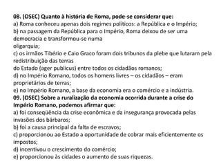 08. (OSEC) Quanto à história de Roma, pode-se considerar que:
a) Roma conheceu apenas dois regimes políticos: a República e o Império;
b) na passagem da República para o Império, Roma deixou de ser uma
democracia e transformou-se numa
oligarquia;
c) os irmãos Tibério e Caio Graco foram dois tribunos da plebe que lutaram pela
redistribuição das terras
do Estado (ager publicus) entre todos os cidadãos romanos;
d) no Império Romano, todos os homens livres – os cidadãos – eram
proprietários de terras;
e) no Império Romano, a base da economia era o comércio e a indústria.
09. (OSEC) Sobre a ruralização da economia ocorrida durante a crise do
Império Romano, podemos afirmar que:
a) foi conseqüência da crise econômica e da insegurança provocada pelas
invasões dos bárbaros;
b) foi a causa principal da falta de escravos;
c) proporcionou ao Estado a oportunidade de cobrar mais eficientemente os
impostos;
d) incentivou o crescimento do comércio;
e) proporcionou às cidades o aumento de suas riquezas.
 