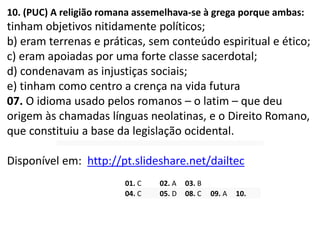 10. (PUC) A religião romana assemelhava-se à grega porque ambas:
tinham objetivos nitidamente políticos;
b) eram terrenas e práticas, sem conteúdo espiritual e ético;
c) eram apoiadas por uma forte classe sacerdotal;
d) condenavam as injustiças sociais;
e) tinham como centro a crença na vida futura
07. O idioma usado pelos romanos – o latim – que deu
origem às chamadas línguas neolatinas, e o Direito Romano,
que constituiu a base da legislação ocidental.
Disponível em: http://pt.slideshare.net/dailtec
01. C 02. A 03. B
04. C 05. D 08. C 09. A 10.
 