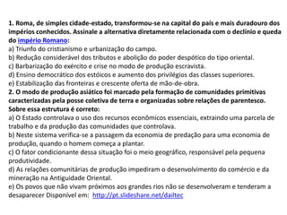 1. Roma, de simples cidade-estado, transformou-se na capital do país e mais duradouro dos
impérios conhecidos. Assinale a alternativa diretamente relacionada com o declínio e queda
do império Romano:
a) Triunfo do cristianismo e urbanização do campo.
b) Redução considerável dos tributos e abolição do poder despótico do tipo oriental.
c) Barbarização do exército e crise no modo de produção escravista.
d) Ensino democrático dos estóicos e aumento dos privilégios das classes superiores.
e) Estabilização das fronteiras e crescente oferta de mão-de-obra.
2. O modo de produção asiático foi marcado pela formação de comunidades primitivas
caracterizadas pela posse coletiva de terra e organizadas sobre relações de parentesco.
Sobre essa estrutura é correto:
a) O Estado controlava o uso dos recursos econômicos essenciais, extraindo uma parcela de
trabalho e da produção das comunidades que controlava.
b) Neste sistema verifica-se a passagem da economia de predação para uma economia de
produção, quando o homem começa a plantar.
c) O fator condicionante dessa situação foi o meio geográfico, responsável pela pequena
produtividade.
d) As relações comunitárias de produção impediram o desenvolvimento do comércio e da
mineração na Antiguidade Oriental.
e) Os povos que não vivam próximos aos grandes rios não se desenvolveram e tenderam a
desaparecer Disponível em: http://pt.slideshare.net/dailtec
 