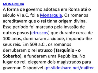 MONARQUIA
A forma de governo adotada em Roma até o
século VI a.C. foi a Monarquia. Os romanos
acreditavam que o rei tinha origem divina.
Esse período foi marcado pela invasão de
outros povos (etruscos) que durante cerca de
100 anos, dominaram a cidade, impondo-lhe
seus reis. Em 509 a.C., os romanos
derrubaram o rei etrusco (Tarquínio - o
Soberbo), e fundaram uma República. No
lugar do rei, elegeram dois magistrados para
governar. Disponível -pt.slideshare.net/dailtec
 